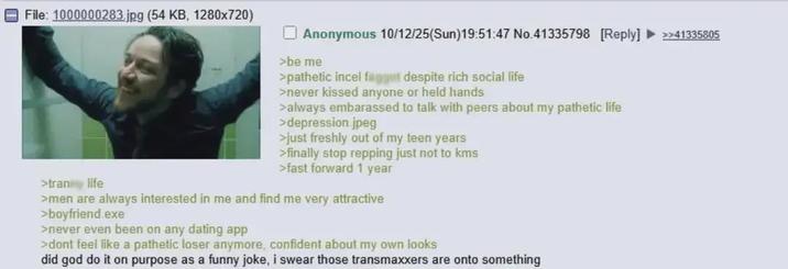 File: 1000000283.jpg (54 KB, 1280x720) >tran life Anonymous 10/12/25(Sun)19:51:47 No.41335798 [Reply] >>41335805 >be me >pathetic incel f----- despite rich social life >never kissed anyone or held hands >always embarassed to talk with peers about my pathetic life >depression jpeg >just freshly out of my teen years >finally stop repping just not to kms >fast forward 1 year >men are always interested in me and find me very attractive >boyfriend.exe >never even been on any dating app >dont feel like a pathetic loser anymore, confident about my own looks did god do it on purpose as a funny joke, i swear those transmaxxers are onto something