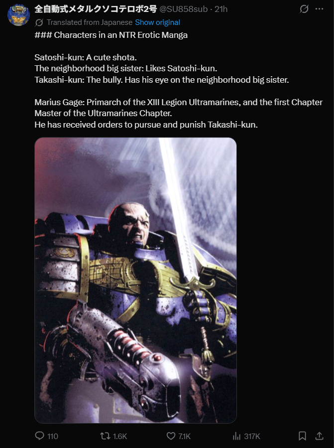 全自動式メタルクソコテロボ2号 @SU858sub - 21h Translated from Japanese Show original ### Characters in an NTR Erotic Manga Satoshi-kun: A cute shota. The neighborhood big sister: Likes Satoshi-kun. Takashi-kun: The bully. Has his eye on the neighborhood big sister. Marius Gage: Primarch of the XIII Legion Ultramarines, and the first Chapter Master of the Ultramarines Chapter. He has received orders to pursue and punish Takashi-kun. 110 tl 1.6K 7.1K Il 317K 1