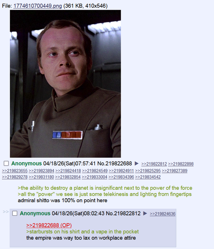 File: 1774610700449.png (361 KB, 410x546) ☐ Anonymous 04/18/26(Sat)07:57:41 No.219822688 >>219822812 >>219822898 >>219823655 >>219823894>>219824418 >>219824549 >>219824911 >>219825295 >>219827389 >>219829278>>219831180 >>219832854 >>219833004 >>219834396 >>219834542 >> >the ability to destroy a planet is insignificant next to the power of the force >all the "power" we see is just some telekinesis and lighting from fingertips admiral shitto was 100% on point here ☐ Anonymous 04/18/26(Sat)08:02:43 No.219822812 ►>>219824636 >>219822688 (OP) >starbursts on his shirt and a vape in the pocket the empire was way too lax on workplace attire