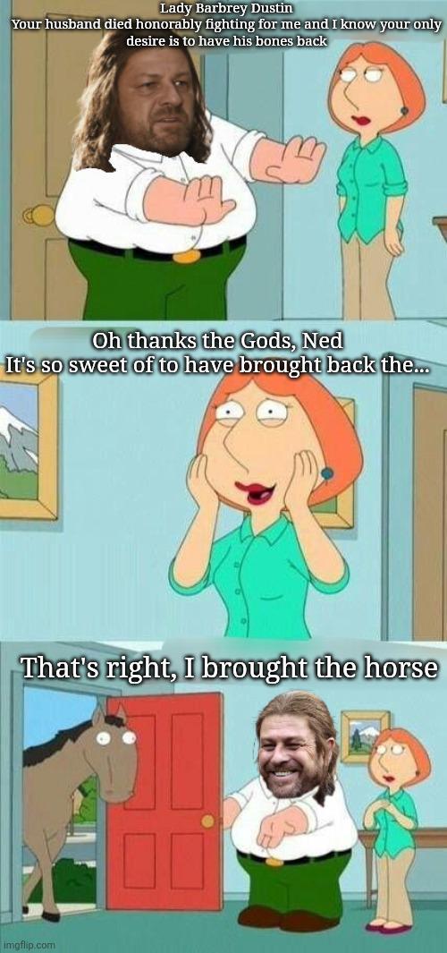 Lady Barbrey Dustin Your husband died honorably fighting for me and I know your only desire is to have his bones back Oh thanks the Gods, Ned It's so sweet of to have brought back the... That's right, I brought the horse imgflip.com