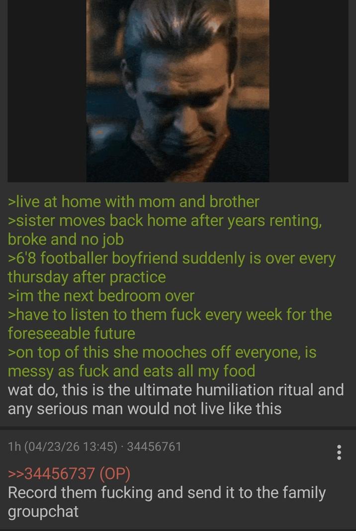 >live at home with mom and brother >sister moves back home after years renting, broke and no job >6'8 footballer boyfriend suddenly is over every thursday after practice >im the next bedroom over >have to listen to them f--- every week for the foreseeable future >on top of this she mooches off everyone, is messy as f--- and eats all my food wat do, this is the ultimate humiliation ritual and any serious man would not live like this 1h (04/23/26 13:45) - 34456761 >>34456737 (OP) Record them f------ and send it to the family groupchat