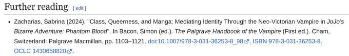 Further reading [edit] • Zacharias, Sabrina (2024). "Class, Queerness, and Manga: Mediating Identity Through the Neo-Victorian Vampire in JoJo's Bizarre Adventure: Phantom Blood". In Bacon, Simon (ed.). The Palgrave Handbook of the Vampire (First ed.). Cham, Switzerland: Palgrave Macmillan. pp. 1103–1121. doi:10.1007/978-3-031-36253-8_98. ISBN 978-3-031-36253-8. OCLC 1430658820.