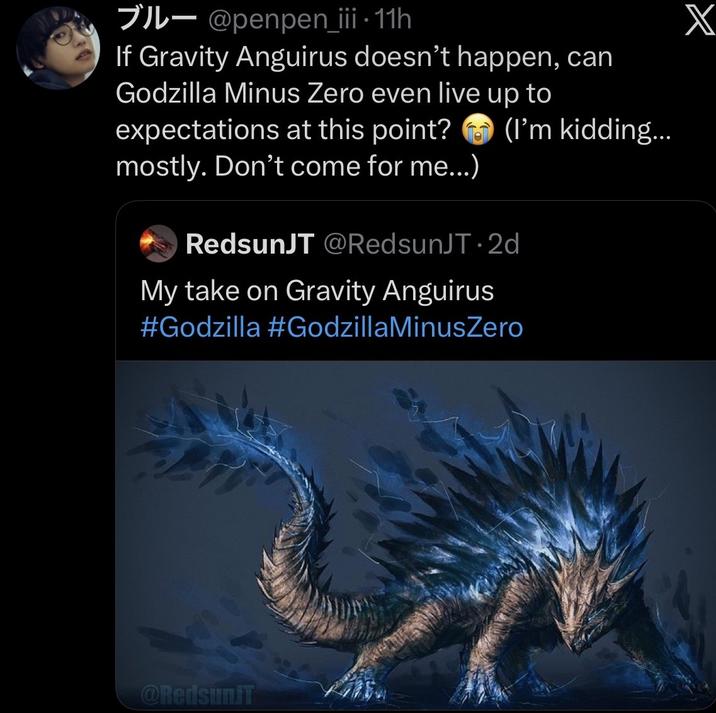 - @penpen_iii • 11h If Gravity Anguirus doesn't happen, can Godzilla Minus Zero even live up to expectations at this point? mostly. Don't come for me...) (I'm kidding... RedsunJT @RedsunJT 2d My take on Gravity Anguirus #Godzilla #GodzillaMinusZero Onedsun X