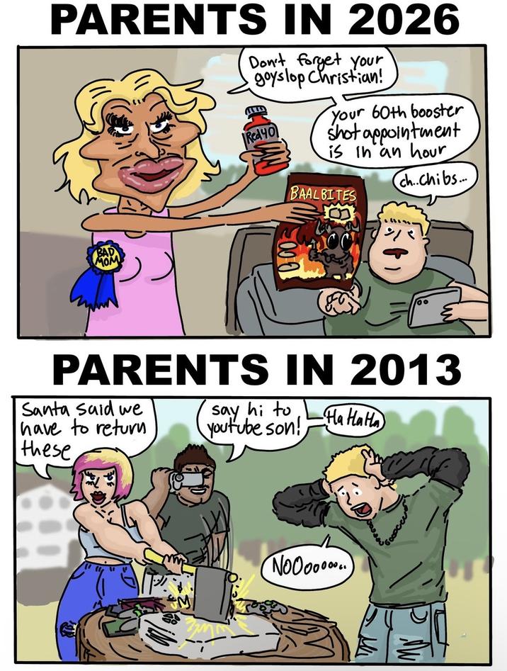 PARENTS IN 2026 Don't forget your goyslop Christian! Red 40 your 60th booster shot appointment is in an hour BAAL BITES ch...Chibs.... BAD MOM 000 00 PARENTS IN 2013 Santa said we have to return these Say hi to youtube son! HaHaHa Noooo...