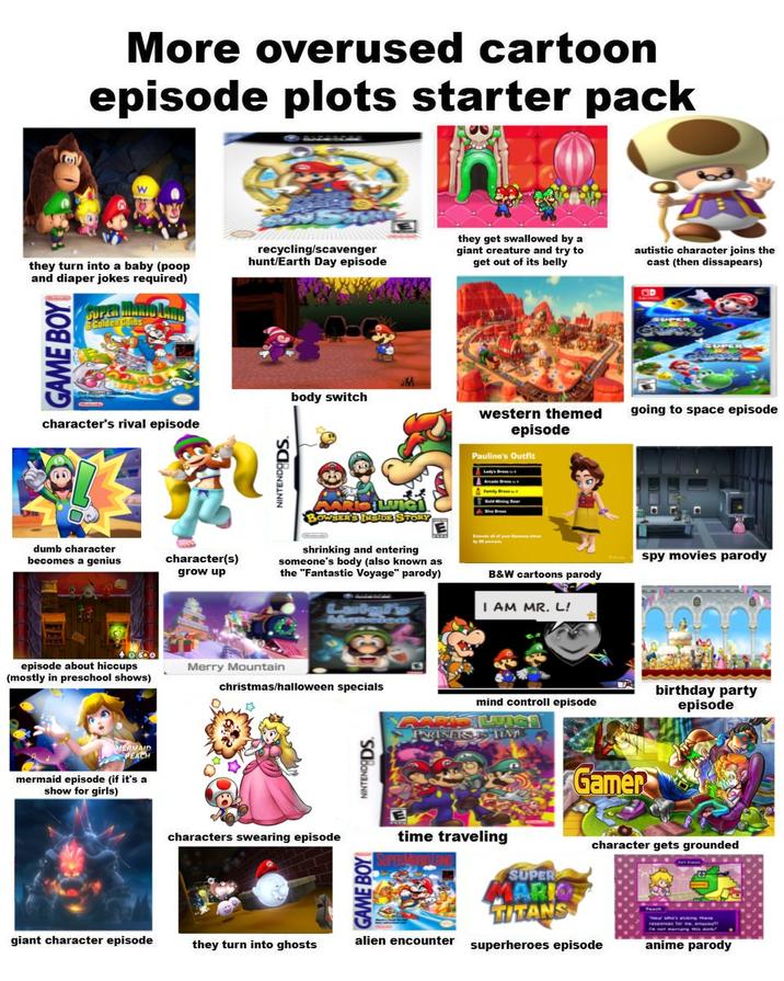 More overused cartoon episode plots starter pack W they turn into a baby (poop and diaper jokes required) GAME BOY SUPER MARIO LANG Colden Comhs character's rival episode dumb character becomes a genius recycling/scavenger hunt/Earth Day episode NINTENDODS. body switch character(s) grow up SER'S INSIDE STORY shrinking and entering someone's body (also known as the "Fantastic Voyage" parody) episode about hiccups (mostly in preschool shows) Merry Mountain christmas/halloween specials mermaid episode (if it's a show for girls) characters swearing episode GAME BOY NINTENDODS they get swallowed by a giant creature and try to get out of its belly autistic character joins the cast (then dissapears) western themed going to space episode episode Pauline's Outfit spy movies parody B&W cartoons parody I AM MR. L! mind controll episode MARIS LICE PARINFISTS TIME Gamer birthday party episode time traveling SUPER MARK TITANS character gets grounded giant character episode they turn into ghosts alien encounter superheroes episode anime parody