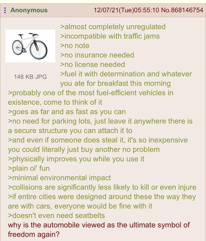 Anonymous 148 KB JPG 12/07/21(Tue)05:55:10 No.868146754 >almost completely unregulated >incompatible with traffic jams >no note >no insurance needed >no license needed >fuel it with determination and whatever you ate for breakfast this morning >probably one of the most fuel-efficient vehicles in existence, come to think of it >goes as far and as fast as you can >no need for parking lots, just leave it anywhere there is a secure structure you can attach it to >and even if someone does steal it, it's so inexpensive you could literally just buy another no problem >physically improves you while you use it >plain ol' fun >minimal environmental impact >collisions are significantly less likely to kill or even injure >if entire cities were designed around these the way they are with cars, everyone would be fine with it >doesn't even need seatbelts why is the automobile viewed as the ultimate symbol of freedom again?