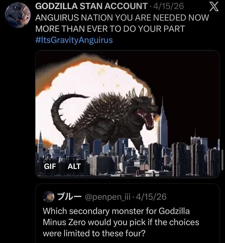GODZILLA STAN ACCOUNT • 4/15/26 ANGUIRUS NATION YOU ARE NEEDED NOW MORE THAN EVER TO DO YOUR PART #ItsGravityAnguirus GIF ALT IL- @penpen_iii • 4/15/26 Which secondary monster for Godzilla Minus Zero would you pick if the choices were limited to these four? X