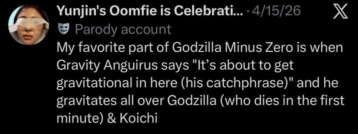 Yunjin's Oomfie is Celebrati.... 4/15/26 Parody account X My favorite part of Godzilla Minus Zero is when Gravity Anguirus says "It's about to get gravitational in here (his catchphrase)" and he gravitates all over Godzilla (who dies in the first minute) & Koichi