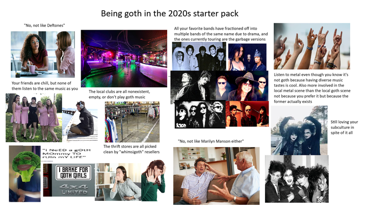 "No, not like Deftones" Being goth in the 2020s starter pack All your favorite bands have fractioned off into multiple bands of the same name due to drama, and the ones currently touring are the garbage versions Your friends are chill, but none of them listen to the same music as you The local clubs are all nonexistent, empty, or don't play goth music amy "i NEED a goth Mommy TO ruln MY LIFE" I BRAKE FOR GOTH GIRLS 4x4 LIMITED The thrift stores are all picked clean by "whimsigoth" resellers hom ges 1309 "No, not like Marilyn Manson either" Listen to metal even though you know it's not goth because having diverse music tastes is cool. Also more involved in the local metal scene than the local goth scene not because you prefer it but because the former actually exists Still loving your subculture in spite of it all