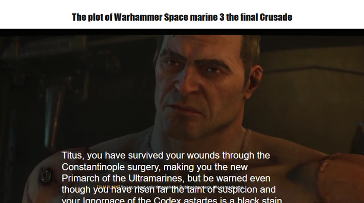 The plot of Warhammer Space marine 3 the final Crusade Titus, you have survived your wounds through the Constantinople surgery, making you the new Primarch of the Ultramarines, but be warned even though you have risen far the taint of suspicion and your Ignornace of the Codex astartes is a black stain