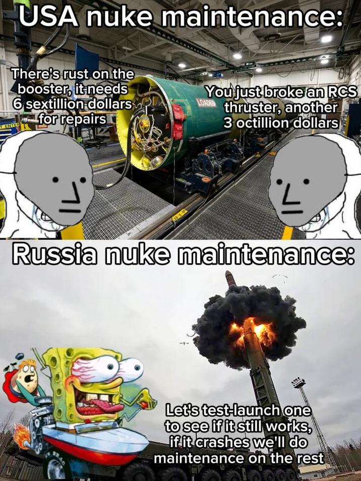 USA nuke maintenance: There's rust on the booster, it needs 6 sextillion dollars for repairs LOADED You just broke an RCS thruster, another 3 octillion dollars Russia nuke maintenance: Let's test-launch one to see if it still works, if it crashes we'll do maintenance on the rest
