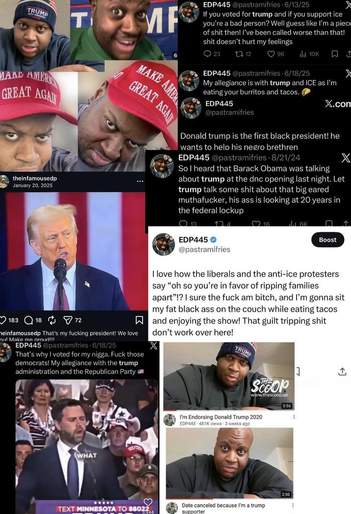 TRUMP T MF EDP445 @pastramifries 6/13/25 If you voted for trump and if you support ice you're a bad person? Well guess like I'm a p------------ then! I've been called worse than that! s--- doesn't hurt my feelings 6: 0 23 12 O 96 ili 10K MARD AMER GREAT AGAI theinfamousedp January 20, 2025 183 18 ☑72 MAKE AMER GREAT AGAI heinfamousedp That's my f------ president! We love ou! Make me proud!!! EDP445 @pastramifries - 6/18/25 That's why I voted for my n----. F--- those democrats! My allegiance with the trump administration and the Republican Party EDP445 @pastramifries 6/18/25 My allegiance is with trump and ICE as I'm eating your burritos and tacos. EDP445 @pastramifries X.com Donald trump is the first black president! he wants to help his nestro brethren EDP445 @pastramifries 8/21/24 X So I heard that Barack Obama was talking about trump at the dnc opening last night. Let trump talk some s--- about that big eared muthafucker, his ass is looking at 20 years in the federal lockup 13 EDP445 174 @pastramifries 16 1.6K Boost I love how the liberals and the anti-ice protesters say "oh so you're in favor of ripping families apart"!? I sure the f--- am bitch, and I'm gonna sit my fat black ass on the couch while eating tacos and enjoying the show! That guilt tripping s--- don't work over here! TRUMP THE SCOOP WHAT www.thescoop.us 0:56 I'm Endorsing Donald Trump 2020 EDP445 481K views - 3 weeks ago 2:50 TEXT MINNESOTA TO 88022 3.444 Date canceled because I'm a trump supporter