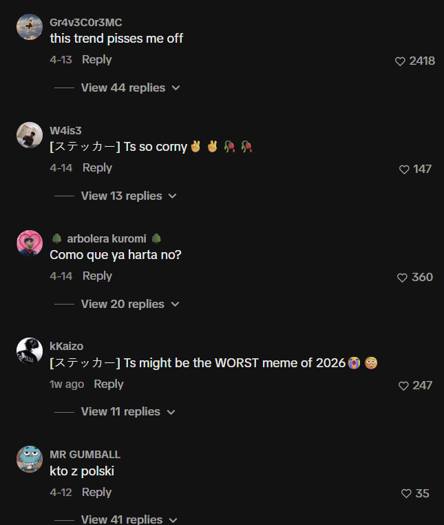 Gr4v3C0r3MC this trend pisses me off 4-13 Reply View 44 replies ▼ 2418 ! 147 W4is3 [X] Ts so corny ✔✔RR 4-14 Reply View 13 replies arbolera kuromi Como que ya harta no? 4-14 Reply View 20 replies v kKaizo [-] Ts might be the WORST meme of 2026 1w ago Reply View 11 replies ✓ MR GUMBALL kto z polski 4-12 Reply ♥360 247 ♥35 View 41 replies ✓