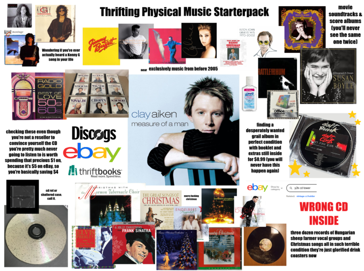 BALAENLL KENY silhouette Thrifting Physical Music Starterpack KENNY montage disce Wondering if you've ever actually heard a Kenny G song in your life MOZART J.S.BACH BELLIBREN JOHN MELLENC The hat I Could near exclusively music from before 2005 THE BEST OF BENNY GOODMAN AND HIS ORCHESTRA ELTON JOHN GREATEST HITS 1970-2002 ARMY AT THE SAMOT SA RAILSCALEDON BATTLE HUM ELTON JOHN movie soundtracks & score albums (you'll never see the same one twice) THE ONE I Dreamed A Dream SUSAN .BOYLE RADIO GOLD BEST OF LOVE 50s 60s New STRAUSS WAGNER TCHAIKORSKY VIVALDI CHOPIN SCHUBERT checking these even though you're not a reseller to convince yourself the CD you're pretty much never going to listen to is worth spending that precious $1 on, because it's $5 on eBay, so Discogs ebay you're basically saving $4 thriftbooks Read more. Spend less. clay aiken measure of a man *1 Purell anwen PL1: Mac : REFRESHING DEL Microsoft Microsoft Professional Office20005 Take finding a desperately wanted grail album in perfect condition with booklet and extras still inside for $0.99 (you will never have this happen again) ebay Shop by category Qy2k cd tower daft Punk CLUB 457 3143 2154 9650 12/02 cd rot or shattered case. call it. the CHRISTMAS WITH ELVIS PRESLEY I Every Day Was Like Christmas a ormon Tabernacle Choir THE GREAT SONGS OF CHRISTMAS 50TH ANNIVERSARY A JOLLY CHRISTMAS BY GREAT ARTISTS OF OLIUTIIL <2> LOONARD HERNSURE from FRANK SINATRA merry f------ christmas THEIR NEW YORK PILE ENGELBERT THE MORMON TABERNA THE PHILADELPHIA OR CUMRUTED BY ED-KNE PABLO CASALS BUBERT MEBBILA ANNA HOEFD THE LONDON SYMPLE Humperdinck Trans-Siberian Orchestra" MANNHEIM STEAMROLLE Christmas Christmas untry Christmas JOLLY CHRISTMAS AMANGER THE FIRST INDEL FRETTY PAPER O COME COME EMMANUE WHAT CHILD IS THIS? CLASSICs micha bu christmas Related: vintage cd holder WRONG CD INSIDE three dozen records of Hungarian sheep farmer vocal groups and Christmas songs all in such terrible condition they're just glorified drink coasters now