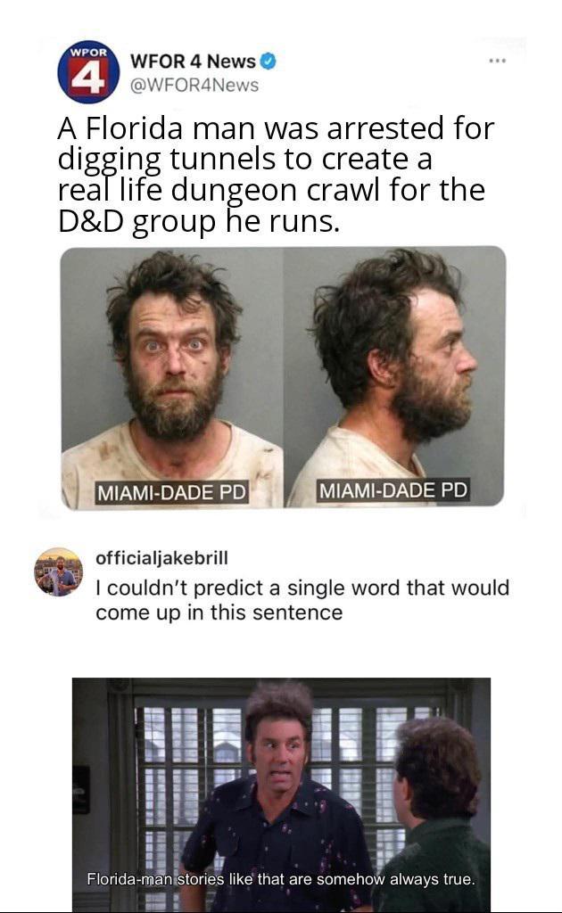 WPOR WFOR 4 News 4 @WFOR4News A Florida man was arrested for digging tunnels to create a real life dungeon crawl for the D&D group he runs. MIAMI-DADE PD MIAMI-DADE PD officialjakebrill I couldn't predict a single word that would come up in this sentence Florida-man stories like that are somehow always true.