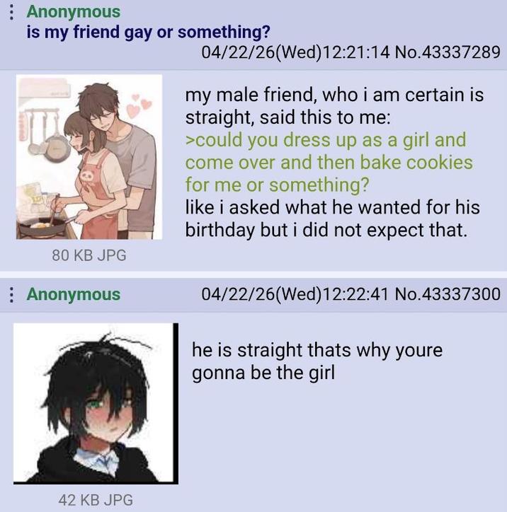 : Anonymous is my friend gay or something? 80 KB JPG : Anonymous 04/22/26(Wed)12:21:14 No.43337289 my male friend, who i am certain is straight, said this to me: >could you dress up as a girl and come over and then bake cookies for me or something? like i asked what he wanted for his birthday but i did not expect that. 04/22/26(Wed)12:22:41 No.43337300 he is straight thats why youre gonna be the girl 42 KB JPG