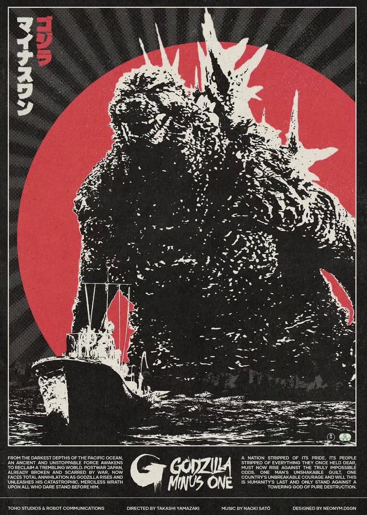 マイナスワン FROM THE DARKEST DEPTHS OF THE PACIFIC OCEAN, AN ANCIENT AND UNSTOPPABLE FORCE AWAKENS TO RECLAIM A TREMBLING WORLD. POSTWAR JAPAN, ALREADY BROKEN AND SCARRED BY WAR, NOW FACES TOTAL ANNIHILATION AS GODZILLA RISES AND UNLEASHES HIS CATASTROPHIC, MERCILESS WRATH UPON ALL WHO DARE STAND BEFORE HIM. G GODZILLA MINUS ONE A NATION STRIPPED OF ITS PRIDE, ITS PEOPLE STRIPPED OF EVERYTHING THEY ONCE HELD DEAR, MUST NOW RISE AGAINST THE TRULY IMPOSSIBLE ODDS. ONE MAN'S UNSHAKABLE GUILT, ONE COUNTRY'S UNBREAKABLE COURAGE AND WILL THIS IS HUMANITY'S LAST AND ONLY STAND AGAINST A TOWERING GOD OF PURE DESTRUCTION. TOHO STUDIOS & ROBOT COMMUNICATIONS DIRECTED BY TAKASHI YAMAZAKI MUSIC BY NAOKI SATO DESIGNED BY NEONYM.DSGN