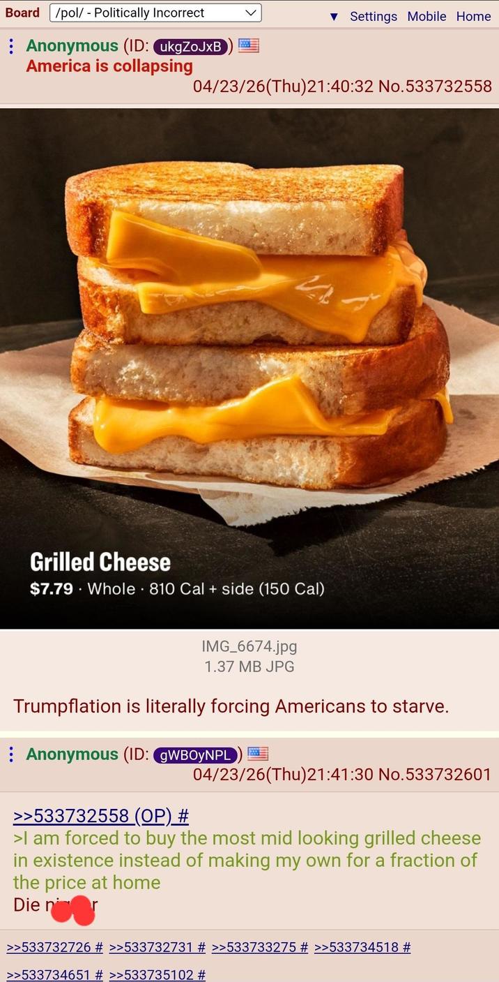 Board /pol/ - Politically Incorrect : Anonymous (ID: ukgZoJxB ▼ Settings Mobile Home America is collapsing 04/23/26(Thu)21:40:32 No.533732558 Grilled Cheese $7.79 Whole 810 Cal + side (150 Cal) IMG_6674.jpg 1.37 MB JPG Trumpflation is literally forcing Americans to starve. Anonymous (ID: gWBOYNPL >>533732558 (OP) # 04/23/26(Thu)21:41:30 No.533732601 >I am forced to buy the most mid looking grilled cheese in existence instead of making my own for a fraction of the price at home Die nor >>533732726 # >>533732731 # >>533733275 # >>533734518 # >>533734651 # >>533735102 #