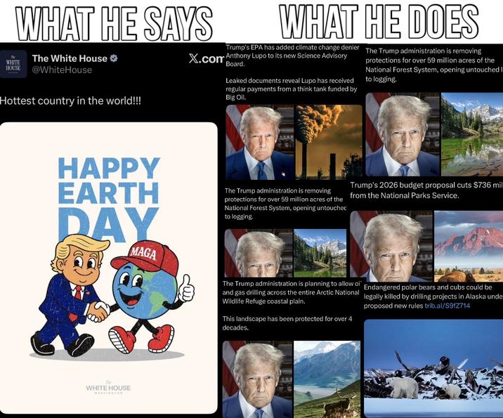 WHAT HE SAYS WHITE HOUSE The White House ✶ @WhiteHouse Hottest country in the world!!! WHAT HE DOES Trump's EPA has added climate change denier X.com Anthony Lupo to its new Science Advisory Board. Leaked documents reveal Lupo has received regular payments from a think tank funded by Big Oil. The Trump administration is removing protections for over 59 million acres of the National Forest System, opening untouched I to logging. HAPPY EARTH DAY MAGA The Trump administration is removing protections for over 59 million acres of the National Forest System, opening untouched to logging. Trump's 2026 budget proposal cuts $736 mil from the National Parks Service. The Trump administration is planning to allow oi" Endangered polar bears and cubs could be and gas drilling across the entire Arctic National legally killed by drilling projects in Alaska unde Wildlife Refuge coastal plain. This landscape has been protected for over 4 decades. proposed new rules trib.al/S9fZ714 The WHITE HOUSE WASHINGTON