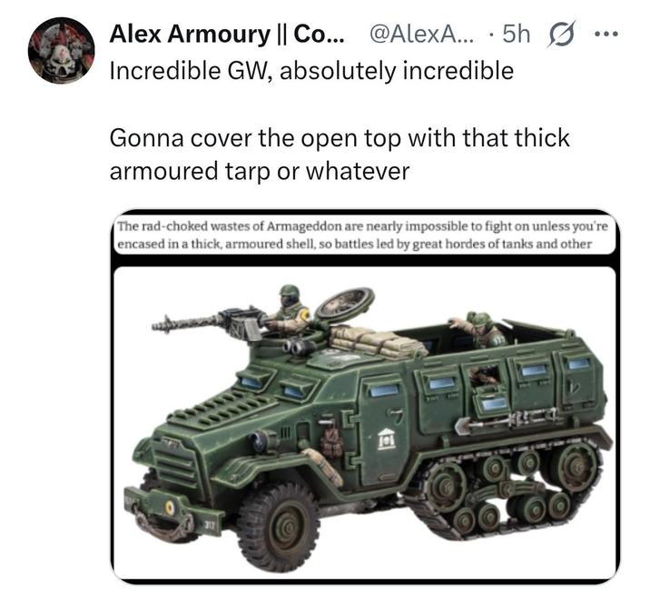 Alex Armoury || Co... @AlexA... 5h Ø Incredible GW, absolutely incredible Gonna cover the open top with that thick armoured tarp or whatever The rad-choked wastes of Armageddon are nearly impossible to fight on unless you're encased in a thick, armoured shell, so battles led by great hordes of tanks and other 317 ITSH