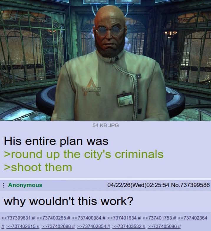 ARKHAM R 54 KB JPG His entire plan was >round up the city's criminals >shoot them Anonymous 04/22/26(Wed)02:25:54 No.737399586 why wouldn't this work? >>737399631 # >>737400265 # >>737400384 # >>737401634 # >>737401753 # >>737402364 # >>737402615 # >>737402698 # >>737402854 # >>737403532 # >>737405096 #