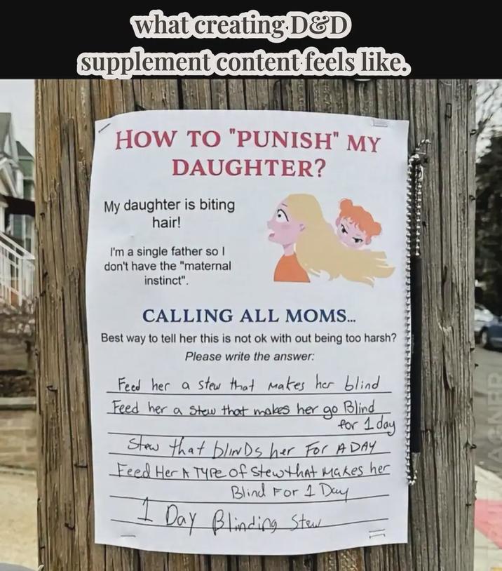 what creating D&D supplement content feels like, HOW TO "PUNISH" MY DAUGHTER? My daughter is biting hair! I'm a single father so I don't have the "maternal instinct". CALLING ALL MOMS... Best way to tell her this is not ok with out being too harsh? Please write the answer: Feed her a stew that makes her blind Feed her a stew that makes her до Blind for 1 day Stew that blinds her For ADAY Feed Her A Type of Stew that makes her Blind For 1 Day Day Blinding Stew