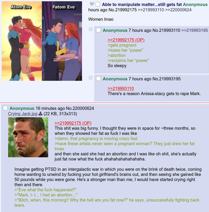 Atom Eve Fatom Eve Able to manipulate matter...still gets fat Anonymous hours ago No.219992175 >>219993110 >>220000624 Women Imao Anonymous 16 minutes ago No.220000624 Crying Jack.jpg (22 KB, 313x313) >>219992175 (OP). Anonymous 7 hours ago No.219993110 >>219993195 >>219992175 (OP). >gets pregnant >loses her "power" >abortion >reclaims her "power" So sleepy Anonymous 7 hours ago No.219993195 >>219993110 There's a reason Anissa-stacy gets to r--- Mark. This s--- was big funny. I thought they were in space for three months, so when they showed her fat as f--- I was like >damn, that pregnancy is moving crazy fast >have these artists never seen a pregnant woman? They just drew her fat Imao and then she said she had an abortion and I was like oh s---, she's actually just fat now what the f--- ahahahahahahahaha. Imagine getting PTSD in an intergalactic war in which you were on the brink of death twice, coming home wanting to unwind by f------ your hot girlfriend's brains out, and then seeing she gained like 50 pounds while you were gone. He's a stronger man than me, I would have started crying right then and there. >"Eve what the f--- happened?" >"Mark, I- I... I had an abortion..." >"Bitch, when, this morning? Why the hell are you fat now?" he says, unsuccessfully fighting back tears.