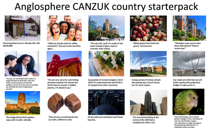 Anglosphere CANZUK country starterpack Charming 64sq home in Murderville, MG ($254,000) "OMG we should meet for coffee sometime!" And you never see them again... "The city hall. Look! It's made of real stone instead of glass, steel or concrete. How unique. $9/kg apples that taste like grass. Yummmmm. "Whaddya mean you've seen these flats before? They're brand new!" "You see, our tiny f------ town's culture is unique because we drink beer, wine and coffee, we drive poorly, we hate bad weather, and our form of humour is insulting you and what you can't change about yourself." "We are very sorry for committing atrocities towards the natives but they'll have to remain in hidden poverty, I'm afraid to say." Quips/jokes in funeral eulogies (I don't think it's understood how weird this is for people from other countries) Creepy private Christian schools that people pay a lot of money for, for some reason. Our roads are shiiiit but we will build a quirky little pedestrian bridge to make up for it. The dodgy bishop that's gotten away with murder. Literally. They all have something like this but with a different name. All the admin/errand/bank stuff feels like this. The new dark building at the centre of the CBD that is probably the villain's lair. This is the Plumbus. Due to suburb growth, sewage in rivers, and pickup hit and runs, the Plumbus' range is now restricted to a single mountain in the King George National Park. 17 individuals remain, all males.