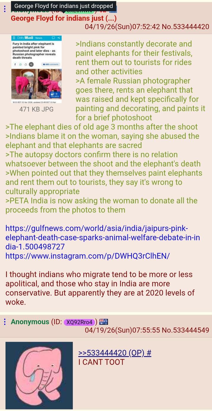 George Floyd for indians just dropped George Floyd for indians just (...) Daily Mail News Fury in India after elephant is painted bright pink for photoshoot and later dies - as Russian photographer reveals death threats 190 400 comments +4 View gatery 18:03 BST 02 Apr 2026 updated 23:49 857 03 Apr 471 KB JPG 04/19/26(Sun)07:52:42 No.533444420 >Indians constantly decorate and paint elephants for their festivals, rent them out to tourists for rides and other activities >A female Russian photographer goes there, rents an elephant that was raised and kept specifically for painting and decorating, and paints it for a brief photoshoot >The elephant dies of old age 3 months after the shoot >Indians blame it on the woman, saying she abused the elephant and that elephants are sacred >The autopsy doctors confirm there is no relation whatsoever between the shoot and the elephant's death >When pointed out that they themselves paint elephants and rent them out to tourists, they say it's wrong to culturally appropriate >PETA India is now asking the woman to donate all the proceeds from the photos to them https://gulfnews.com/world/asia/india/jaipurs-pink- elephant-death-case-sparks-animal-welfare-debate-in-in dia-1.500498727 https://www.instagram.com/p/DWHQ3rClhEN/ I thought indians who migrate tend to be more or less apolitical, and those who stay in India are more conservative. But apparently they are at 2020 levels of woke. Anonymous (ID: XQ92Rr04) 04/19/26(Sun)07:55:55 No.533444549 >>533444420 (OP) # I CANT TOOT