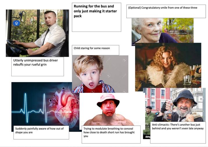 Utterly unimpressed bus driver rebuffs your rueful grin Suddenly painfully aware of how out of shape you are Running for the bus and (Optional) Congratulatory smile from one of these three only just making it starter pack Child staring for some reason 4 123RF 123RF 21704 Trying to modulate breathing to conceal how close to death short run has brought you alamy gettyimages Credit: Kathy Quirk-Syvertsen alan Anti-climactic: There's another bus just behind and you weren't even late anyway