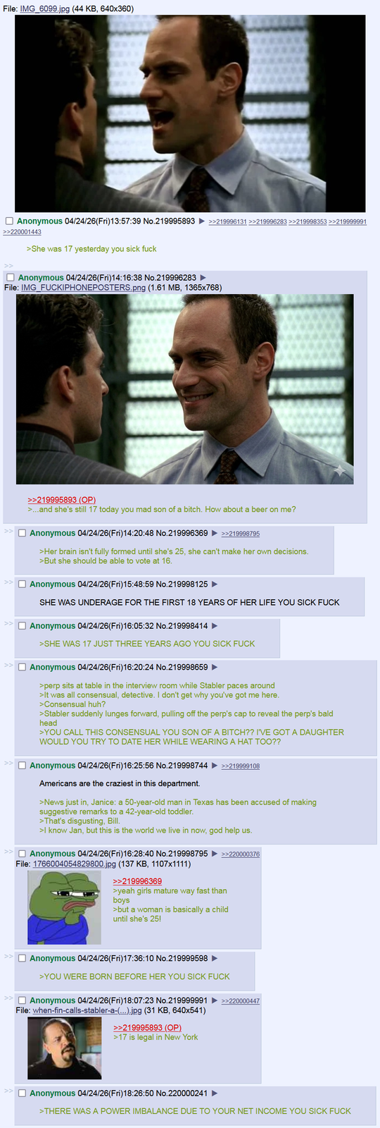 File: IMG_6099.jpg (44 KB, 640x360) ☐ Anonymous 04/24/26(Fri)13:57:39 No.219995893 ►>>219996131 >>219996283 >>219998353 >>219999991 >>220001443 >She was 17 yesterday you sick f--- ☐ Anonymous 04/24/26(Fri)14:16:38 No.219996283 ► File: IMG_FUCKIPHONEPOSTERS.png (1.61 MB, 1365x768) >>219995893 (OP) >...and she's still 17 today you mad son of a bitch. How about a beer on me? ☐ Anonymous 04/24/26(Fri)14:20:48 No.219996369 >>219998795 >Her brain isn't fully formed until she's 25, she can't make her own decisions. >But she should be able to vote at 16. ☐ Anonymous 04/24/26(Fri)15:48:59 No.219998125 ► SHE WAS UNDERAGE FOR THE FIRST 18 YEARS OF HER LIFE YOU SICK F--- ☐ Anonymous 04/24/26(Fri)16:05:32 No.219998414 >SHE WAS 17 JUST THREE YEARS AGO YOU SICK F--- ☐ Anonymous 04/24/26(Fri)16:20:24 No.219998659 ► >perp sits at table in the interview room while Stabler paces around >It was all consensual, detective. I don't get why you've got me here. >Consensual huh? >Stabler suddenly lunges forward, pulling off the perp's cap to reveal the perp's bald head >YOU CALL THIS CONSENSUAL YOU SON OF A BITCH?? I'VE GOT A DAUGHTER WOULD YOU TRY TO DATE HER WHILE WEARING A HAT TOO?? ☐ Anonymous 04/24/26(Fri)16:25:56 No.219998744 ►>>219999108 Americans are the craziest in this department. >News just in, Janice: a 50-year-old man in Texas has been accused of making suggestive remarks to a 42-year-old toddler. >That's disgusting, Bill. >I know Jan, but this is the world we live in now, god help us. ☐ Anonymous 04/24/26(Fri)16:28:40 No.219998795 File: 1766004054829800.jpg (137 KB, 1107x1111) >>219996369 >>220000376 >yeah girls mature way fast than boys >but a woman is basically a child until she's 25! ☐ Anonymous 04/24/26(Fri)17:36:10 No.219999598 >YOU WERE BORN BEFORE HER YOU SICK F--- ☐ Anonymous 04/24/26(Fri)18:07:23 No.219999991 >>220000447 File: when-fin-calls-stabler-a-(...).jpg (31 KB, 640x541) >>219995893 (OP) >17 is legal in New York Anonymous 04/24/26(Fri)18:26:50 No.220000241 ► >THERE WAS A POWER IMBALANCE DUE TO YOUR NET INCOME YOU SICK F---