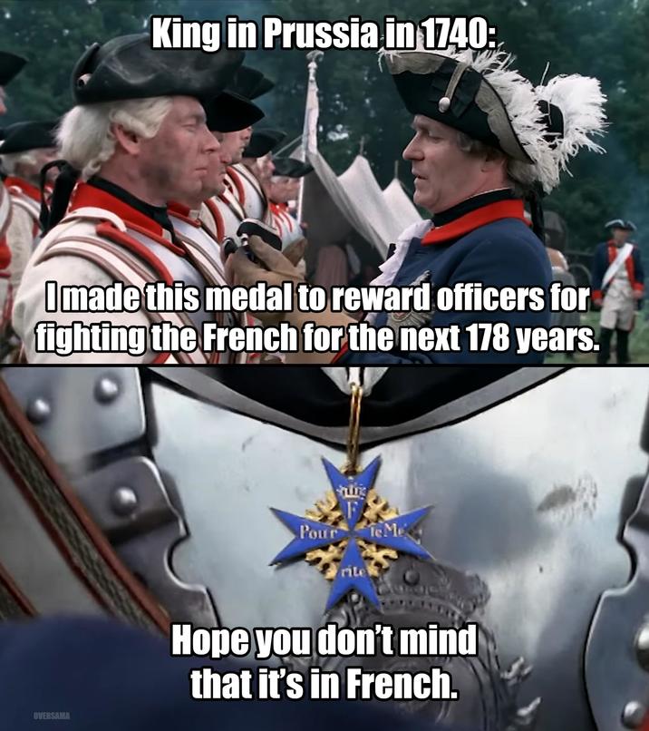 King in Prussia in 1740: I made this medal to reward officers for fighting the French for the next 178 years. F Pour le Me rite OVERSAMA Hope you don't mind that it's in French.