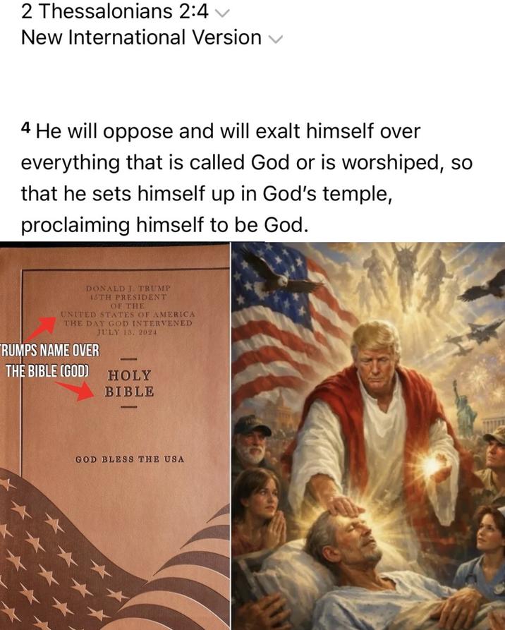 2 Thessalonians 2:4 v New International Version ✓ 4 He will oppose and will exalt himself over everything that is called God or is worshiped, so that he sets himself up in God's temple, proclaiming himself to be God. DONALD J. TRUMP 45TH PRESIDENT OF THE UNITED STATES OF AMERICA THE DAY GOD INTERVENED JULY 13. 2024 RUMPS NAME OVER THE BIBLE (GOD) HOLY BIBLE GOD BLESS THE USA