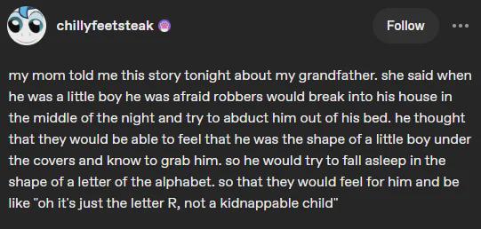 chillyfeetsteak Follow my mom told me this story tonight about my grandfather. she said when he was a little boy he was afraid robbers would break into his house in the middle of the night and try to abduct him out of his bed. he thought that they would be able to feel that he was the shape of a little boy under the covers and know to grab him. so he would try to fall asleep in the shape of a letter of the alphabet. so that they would feel for him and be like "oh it's just the letter R, not a kidnappable child"