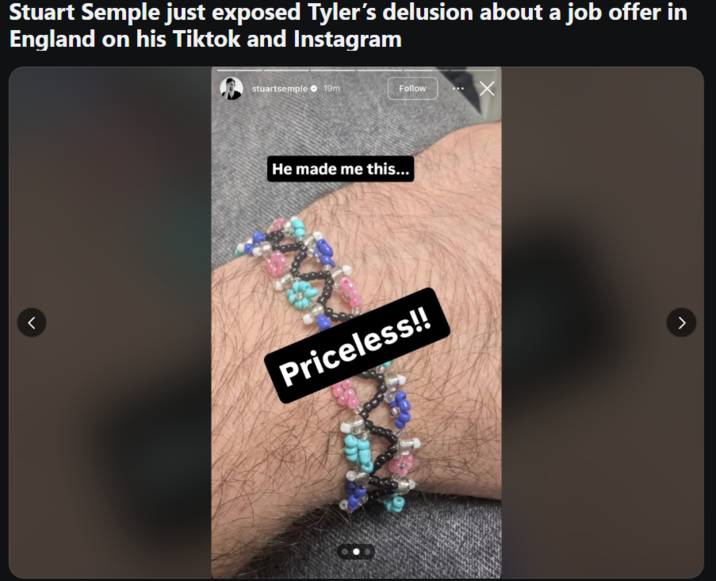 Stuart Semple just exposed Tyler's delusion about a job offer in England on his Tiktok and Instagram < stuartsemple 19m Follow He made me this... Priceless!!