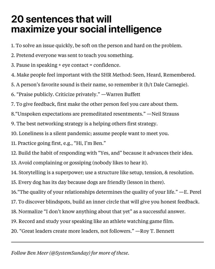 20 sentences that will maximize your social intelligence 1. To solve an issue quickly, be soft on the person and hard on the problem. 2. Pretend everyone was sent to teach you something. 3. Pause in speaking + eye contact = confidence. 4. Make people feel important with the SHR Method: Seen, Heard, Remembered. 5. A person's favorite sound is their name, so remember it (h/t Dale Carnegie). 6. "Praise publicly. Criticize privately." --Warren Buffett 7. To give feedback, first make the other person feel you care about them. 8. "Unspoken expectations are premeditated resentments." -Neil Strauss 9. The best networking strategy is a helping others first strategy. 10. Loneliness is a silent pandemic; assume people want to meet you. 11. Practice going first, e.g., "Hi, I'm Ben." 12. Build the habit of responding with "Yes, and" because it advances their idea. 13. Avoid complaining or gossiping (nobody likes to hear it). 14. Storytelling is a superpower; use a structure like setup, tension, & resolution. 15. Every dog has its day because dogs are friendly (lesson in there). 16. "The quality of your relationships determines the quality of your life." -E. Perel 17. To discover blindspots, build an inner circle that will give you honest feedback. 18. Normalize "I don't know anything about that yet" as a successful answer. 19. Record and study your speaking like an athlete watching game film. 20. "Great leaders create more leaders, not followers." -Roy T. Bennett Follow Ben Meer (@SystemSunday) for more of these.