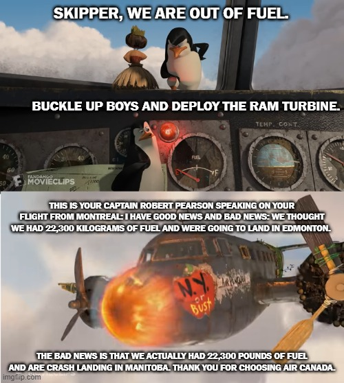 50. SKIPPER, WE ARE OUT OF FUEL. BUCKLE UP BOYS AND DEPLOY THE RAM TURBINE. TEMP. CONT 50 FANDANGO MOVIECLIPS THIS IS YOUR CAPTAIN ROBERT PEARSON SPEAKING ON YOUR FLIGHT FROM MONTREAL: I HAVE GOOD NEWS AND BAD NEWS: WE THOUGHT WE HAD 22,300 KILOGRAMS OF FUEL AND WERE GOING TO LAND IN EDMONTON. NY Bust THE BAD NEWS IS THAT WE ACTUALLY HAD 22,300 POUNDS OF FUEL AND ARE CRASH LANDING IN MANITOBA. THANK YOU FOR CHOOSING AIR CANADA. imgflip.com