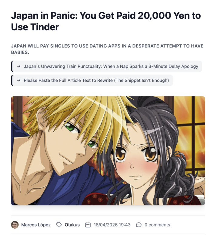 Japan in Panic: You Get Paid 20,000 Yen to Use Tinder JAPAN WILL PAY SINGLES TO USE DATING APPS IN A DESPERATE ATTEMPT TO HAVE BABIES. → Japan's Unwavering Train Punctuality: When a Nap Sparks a 3-Minute Delay Apology → Please Paste the Full Article Text to Rewrite (The Snippet Isn't Enough) Marcos López Otakus 18/04/2026 19:43 0 comments