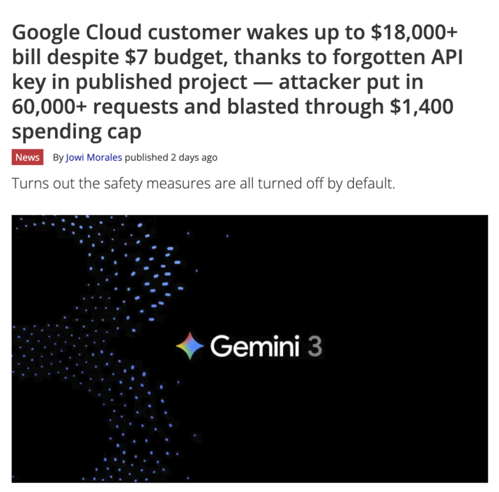 Google Cloud customer wakes up to $18,000+ bill despite $7 budget, thanks to forgotten API key in published project - attacker put in 60,000+ requests and blasted through $1,400 spending cap News By Jowi Morales published 2 days ago Turns out the safety measures are all turned off by default. Gemini 3
