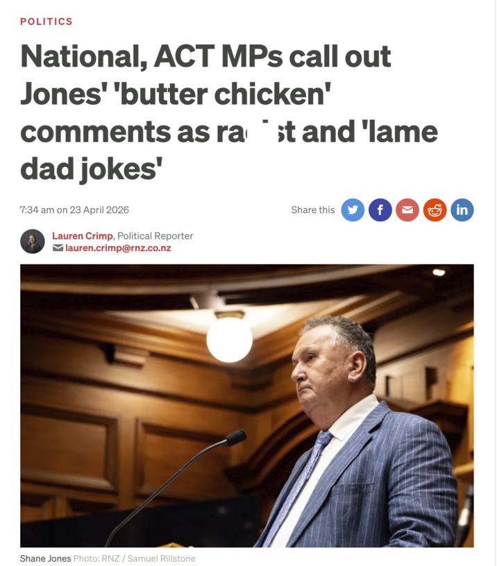 POLITICS National, ACT MPs call out Jones' 'butter chicken' comments as rast and 'lame dad jokes' 7:34 am on 23 April 2026 Lauren Crimp, Political Reporter lauren.crimp@rnz.co.nz Share this f in Shane Jones Photo: RNZ / Samuel Rillstone