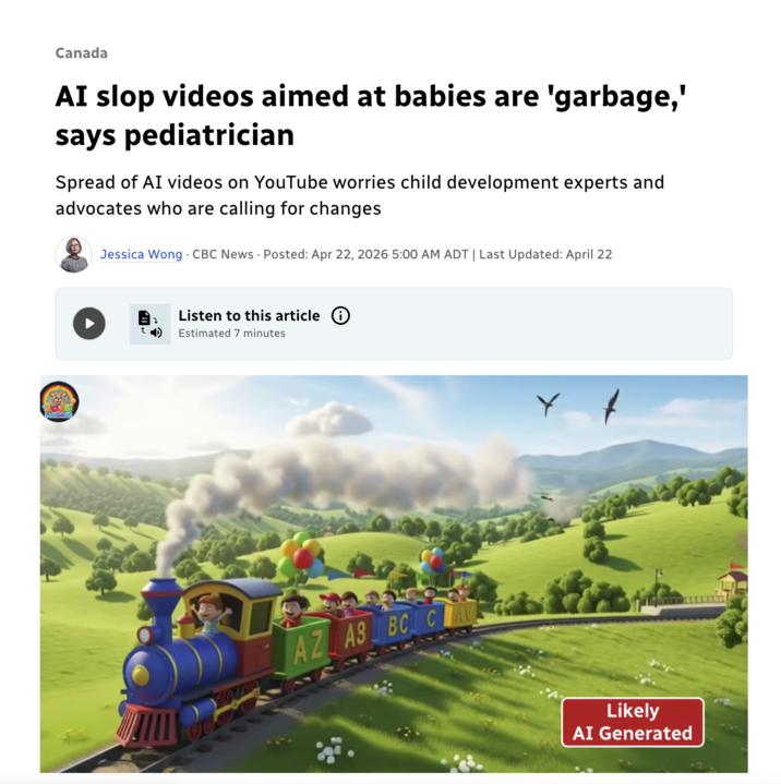 Canada AI slop videos aimed at babies are 'garbage,' says pediatrician Spread of AI videos on YouTube worries child development experts and advocates who are calling for changes Jessica Wong CBC News Posted: Apr 22, 2026 5:00 AM ADT | Last Updated: April 22 Listen to this article Estimated 7 minutes AZ AS BC CAU Likely AI Generated