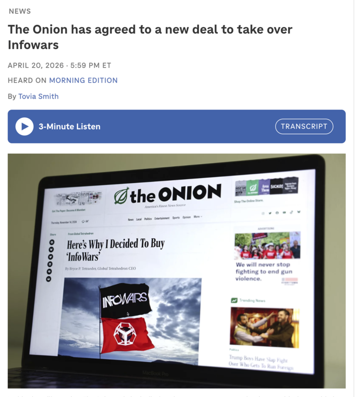 NEWS The Onion has agreed to a new deal to take over Infowars APRIL 20, 2026 5:59 PM ET . HEARD ON MORNING EDITION By Tovia Smith 3-Minute Listen Get The Paper Become A Member Thursday, November 14, 2024 <64° Share 000000 TRANSCRIPT the ONION America's Finest News Source News Local Politics Entertainment Sports Opinion More HOLY SHE Shop The Online Store Area SICKOS Them From Global Tetrahedron Here's Why I Decided To Buy 'InfoWars' By Bryce P. Tetraeder, Global Tetrahedron CEO ADVERTISING We will never stop fighting to end gun violence. INFOWARS Trending News MacBook Pro Pultics Boys Have Slap Fight Over Who Gets To Run Foreign