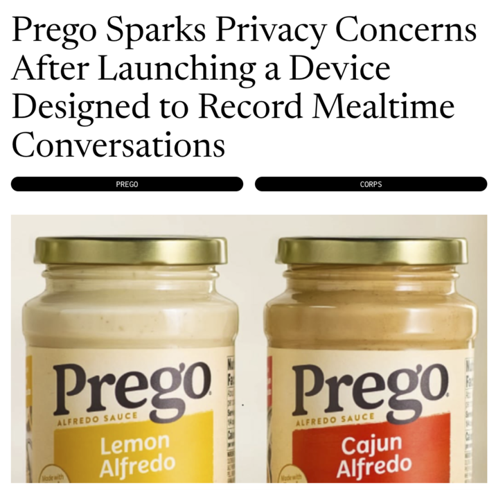 Prego Sparks Privacy Concerns After Launching a Device Designed to Record Mealtime Conversations PREGO CORPS Made with Prego Prego ALFREDO SAUCE Lemon Alfredo Made with ALFREDO SAUCE Cajun Alfredo