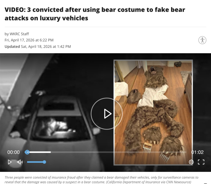 VIDEO: 3 convicted after using bear costume to fake bear attacks on luxury vehicles by WKRC Staff Fri, April 17, 2026 at 6:22 PM Updated Sat, April 18, 2026 at 1:42 PM 00:00 01:02 Three people were convicted of insurance fraud after they claimed a bear damaged their vehicles, only for surveillance cameras to reveal that the damage was caused by a suspect in a bear costume. (California Department of Insurance via CNN Newsource) L