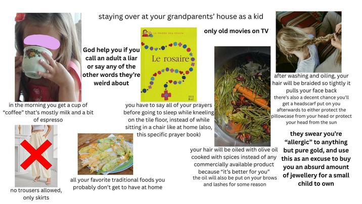 staying over at your grandparents' house as a kid God help you if you LA PRIERE DES PETITS only old movies on TV call an adult a liar or say any of the other words they're weird about Le rosaire in the morning you get a cup of "coffee" that's mostly milk and a bit of espresso ✓ no trousers allowed, only skirts EDIFA you have to say all of your prayers before going to sleep while kneeling on the tile floor, instead of while sitting in a chair like at home (also, this specific prayer book) all your favorite traditional foods you probably don't get to have at home after washing and oiling, your hair will be braided so tightly it pulls your face back there's also a decent chance you'll get a headscarf put on you afterwards to either protect the pillowcase from your head or protect your head from the sun your hair will be oiled with olive oil cooked with spices instead of any commercially available product because "it's better for you" the oil will also be put on your brows and lashes for some reason they swear you're "allergic" to anything but pure gold, and use this as an excuse to buy you an absurd amount of jewellery for a small child to own