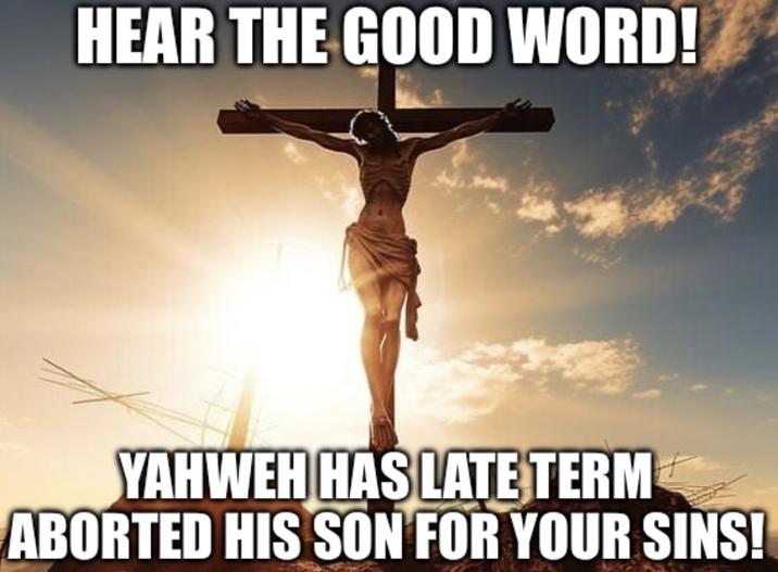 HEAR THE GOOD WORD! YAHWEH HAS LATE TERM ABORTED HIS SON FOR YOUR SINS!