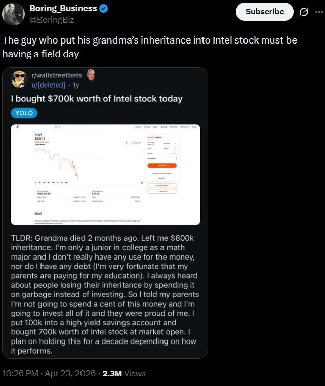 Boring Business @BoringBiz_ Subscribe The guy who put his grandma's inheritance into Intel stock must be having a field day r/wallstreetbets u/[deleted] . 1y I bought $700k worth of Intel stock today YOLO Intel $30.11 TLDR: Grandma died 2 months ago. Left me $800k inheritance. I'm only a junior in college as a math major and I don't really have any use for the money, nor do I have any debt (I'm very fortunate that my parents are paying for my education). I always heard about people losing their inheritance by spending it on garbage instead of investing. So I told my parents I'm not going to spend a cent of this money and I'm going to invest all of it and they were proud of me. I put 100k into a high yield savings account and bought 700k worth of Intel stock at market open. I plan on holding this for a decade depending on how it performs. 10:26 PM - Apr 23, 2026 - 2.3M Views