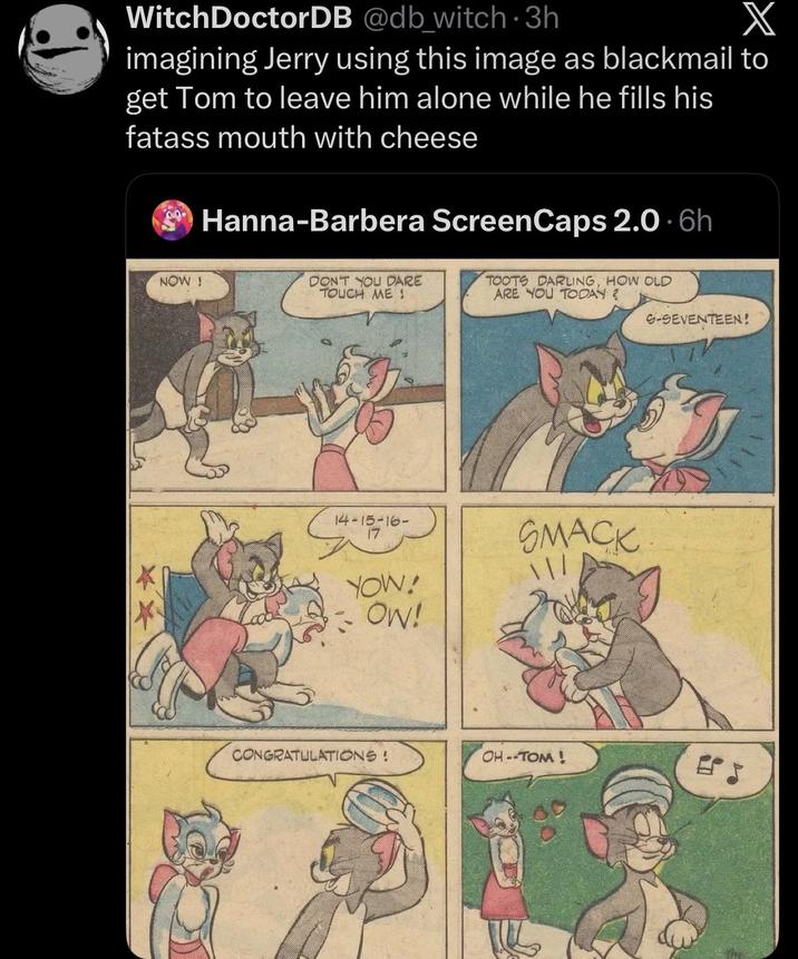 Witch DoctorDB @db_witch 3h X imagining Jerry using this image as blackmail to get Tom to leave him alone while he fills his fatass mouth with cheese Hanna-Barbera ScreenCaps 2.0.6h NOW! DON'T YOU DARE TOUCH ME! TOOTS DARLING, HOW OLD ARE YOU TODAY? S-SEVENTEEN! * 14-15-16- 17 YOW! OW! SMACK CONGRATULATIONS! OH--TOM!