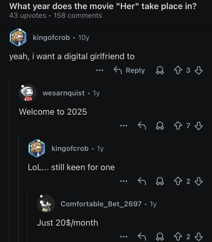 What year does the movie "Her" take place in? 158 comments 43 upvotes kingofcrob • 10y yeah, i want a digital girlfriend to wesarnquist ⚫1y Welcome to 2025 kingofcrob • Ty LoL... still keen for one Reply 3♡ Comfortable_Bet_2697.1y Just 20$/month 87♡ Q 8 2 ♡ 823