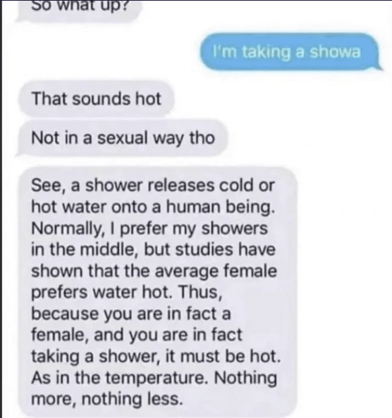 So what up? That sounds hot Not in a sexual way tho I'm taking a showa See, a shower releases cold or hot water onto a human being. Normally, I prefer my showers in the middle, but studies have shown that the average female prefers water hot. Thus, because you are in fact a female, and you are in fact taking a shower, it must be hot. As in the temperature. Nothing more, nothing less.